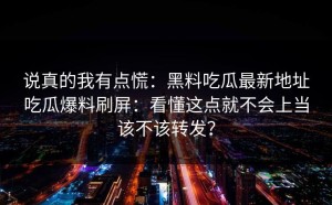 说真的我有点慌：黑料吃瓜最新地址吃瓜爆料刷屏：看懂这点就不会上当该不该转发？