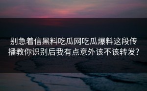 别急着信黑料吃瓜网吃瓜爆料这段传播教你识别后我有点意外该不该转发？