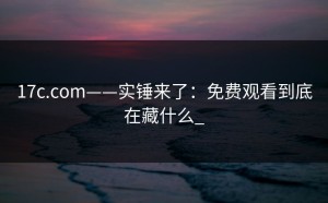 17c.com——实锤来了：免费观看到底在藏什么_