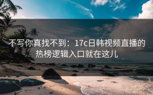 不写你真找不到：17c日韩视频直播的热榜逻辑入口就在这儿