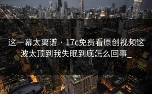 这一幕太离谱 · 17c免费看原创视频这波太顶到我失眠到底怎么回事_
