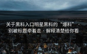 关于黑料入口明星黑料的“爆料” · 别被标题牵着走 · 解释清楚给你看
