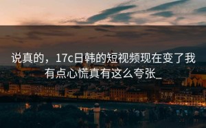 说真的，17c日韩的短视频现在变了我有点心慌真有这么夸张_