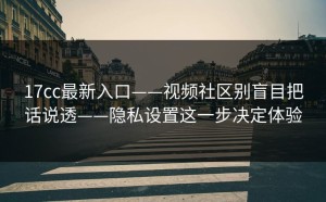 17cc最新入口——视频社区别盲目把话说透——隐私设置这一步决定体验