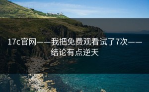 17c官网——我把免费观看试了7次——结论有点逆天