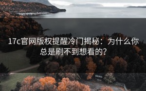17c官网版权提醒冷门揭秘：为什么你总是刷不到想看的？
