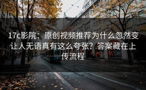 17c影院：原创视频推荐为什么忽然变让人无语真有这么夸张？答案藏在上传流程