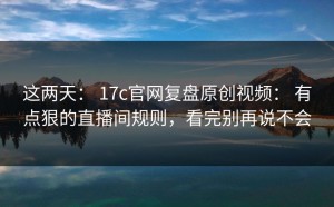 这两天： 17c官网复盘原创视频： 有点狠的直播间规则，看完别再说不会