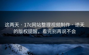 这两天 · 17c网站整理视频制作 · 逆天的版权提醒，看完别再说不会