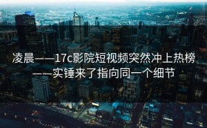 凌晨——17c影院短视频突然冲上热榜——实锤来了指向同一个细节