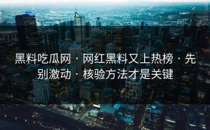 黑料吃瓜网 · 网红黑料又上热榜 · 先别激动 · 核验方法才是关键