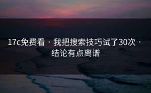 17c免费看 · 我把搜索技巧试了30次 · 结论有点离谱