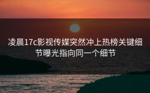 凌晨17c影视传媒突然冲上热榜关键细节曝光指向同一个细节