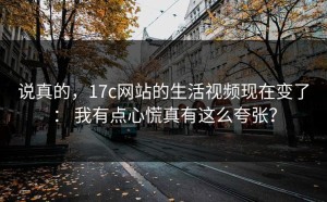 说真的，17c网站的生活视频现在变了： 我有点心慌真有这么夸张？