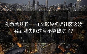 别急着骂我——17c影院视频社区这波猛到我失眠这算不算被坑了？