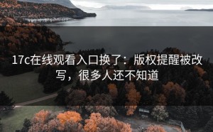 17c在线观看入口换了：版权提醒被改写，很多人还不知道