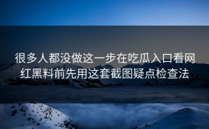 很多人都没做这一步在吃瓜入口看网红黑料前先用这套截图疑点检查法
