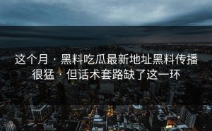 这个月 · 黑料吃瓜最新地址黑料传播很猛 · 但话术套路缺了这一环