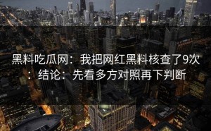 黑料吃瓜网：我把网红黑料核查了9次：结论：先看多方对照再下判断