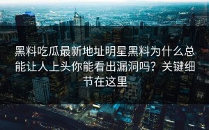 黑料吃瓜最新地址明星黑料为什么总能让人上头你能看出漏洞吗？关键细节在这里