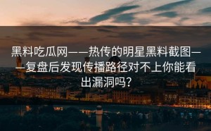 黑料吃瓜网——热传的明星黑料截图——复盘后发现传播路径对不上你能看出漏洞吗？