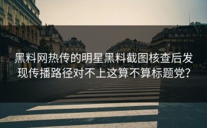 黑料网热传的明星黑料截图核查后发现传播路径对不上这算不算标题党？