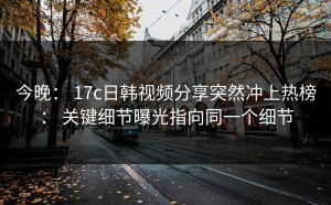 今晚： 17c日韩视频分享突然冲上热榜： 关键细节曝光指向同一个细节