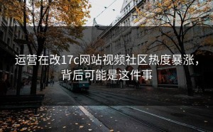 运营在改17c网站视频社区热度暴涨，背后可能是这件事