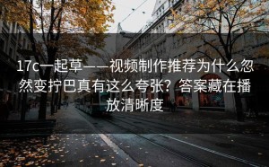 17c一起草——视频制作推荐为什么忽然变拧巴真有这么夸张？答案藏在播放清晰度