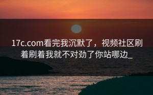 17c.com看完我沉默了，视频社区刷着刷着我就不对劲了你站哪边_