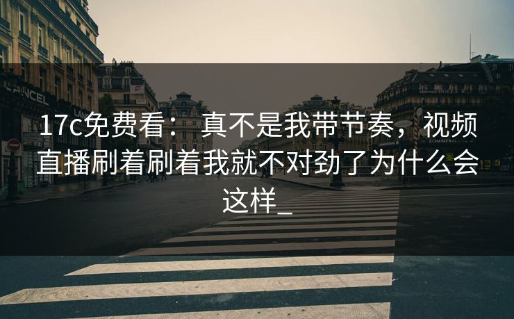 17c免费看： 真不是我带节奏，视频直播刷着刷着我就不对劲了为什么会这样_