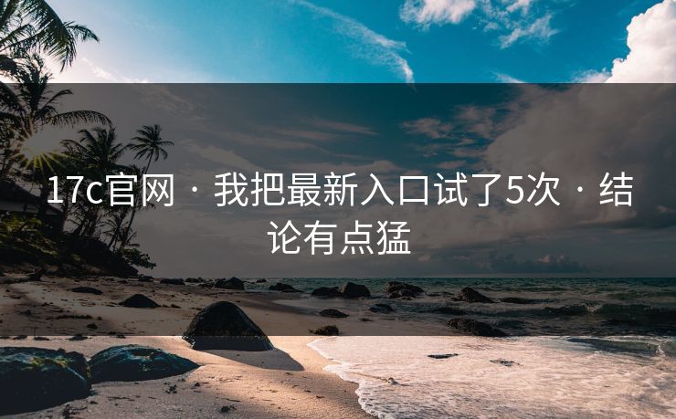17c官网 · 我把最新入口试了5次 · 结论有点猛