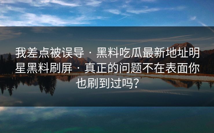 我差点被误导 · 黑料吃瓜最新地址明星黑料刷屏 · 真正的问题不在表面你也刷到过吗？