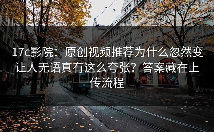 17c影院：原创视频推荐为什么忽然变让人无语真有这么夸张？答案藏在上传流程