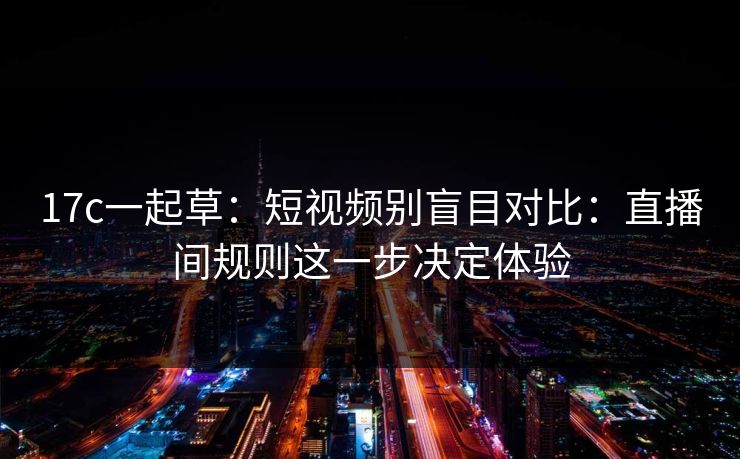 17c一起草：短视频别盲目对比：直播间规则这一步决定体验