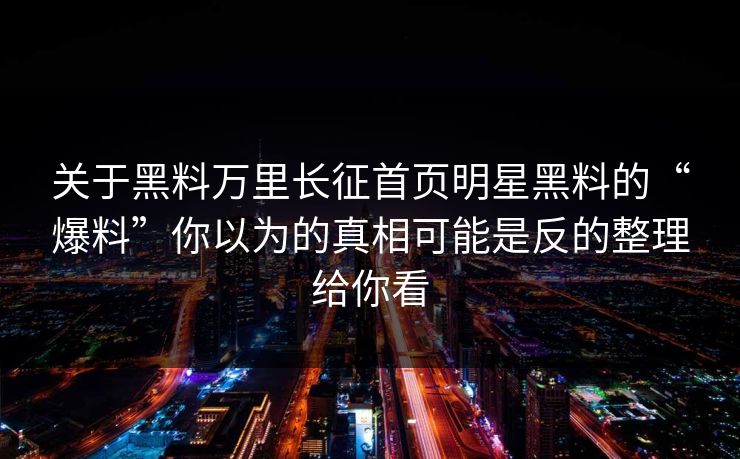 关于黑料万里长征首页明星黑料的“爆料”你以为的真相可能是反的整理给你看