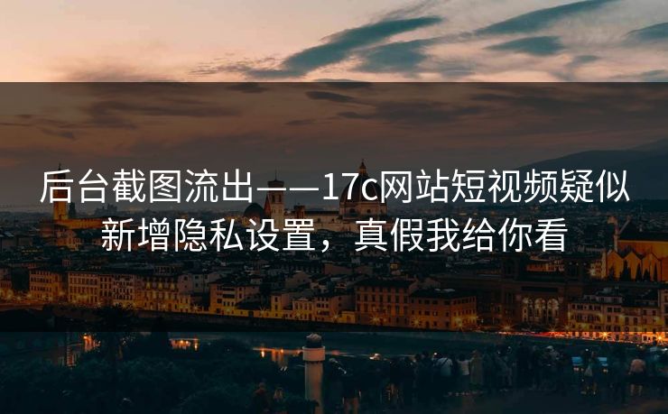 后台截图流出——17c网站短视频疑似新增隐私设置，真假我给你看