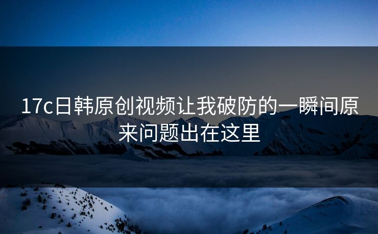 17c日韩原创视频让我破防的一瞬间原来问题出在这里