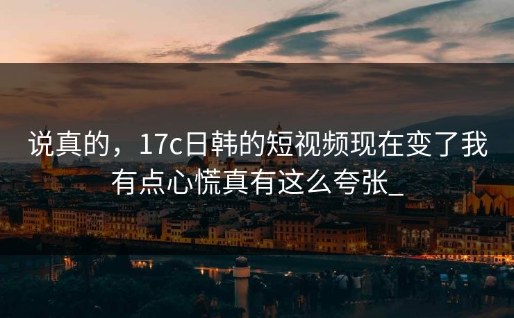 说真的，17c日韩的短视频现在变了我有点心慌真有这么夸张_