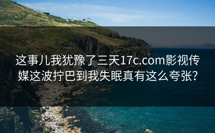 这事儿我犹豫了三天17c.com影视传媒这波拧巴到我失眠真有这么夸张？