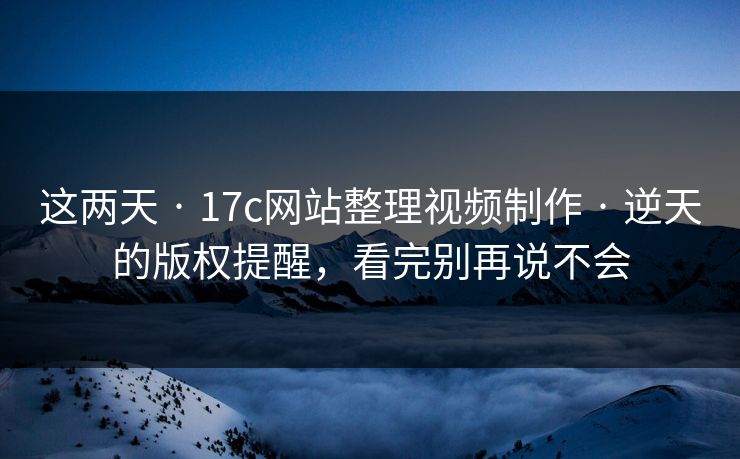这两天 · 17c网站整理视频制作 · 逆天的版权提醒，看完别再说不会