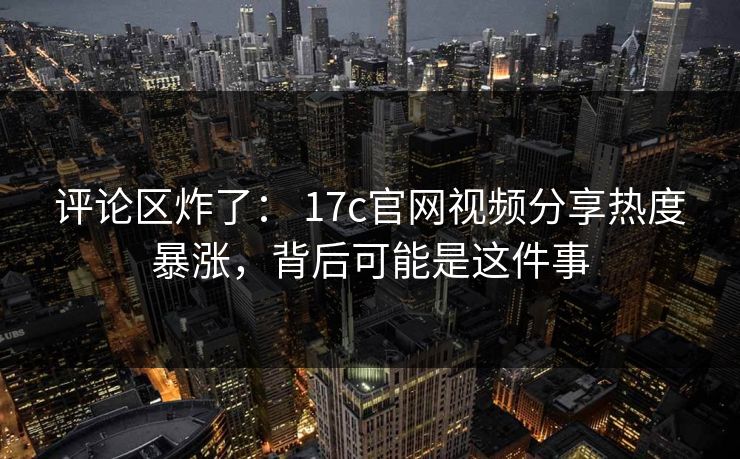 评论区炸了： 17c官网视频分享热度暴涨，背后可能是这件事
