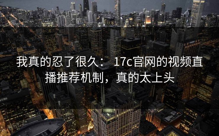 我真的忍了很久： 17c官网的视频直播推荐机制，真的太上头