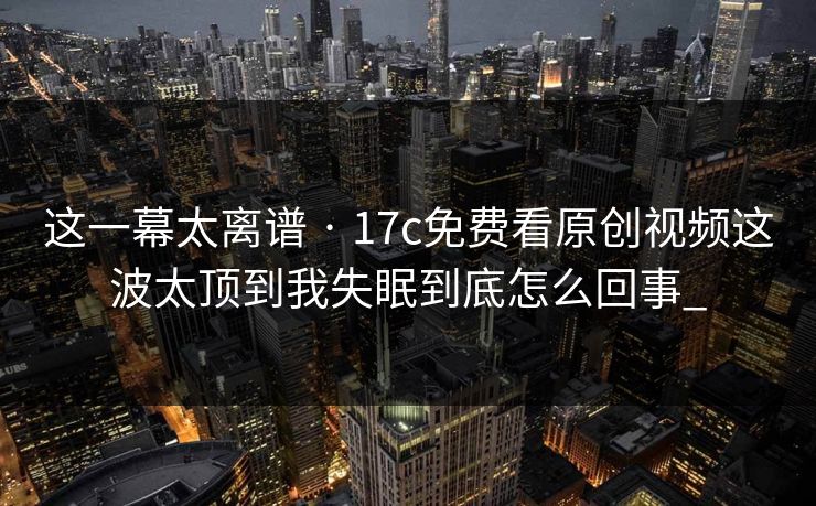 这一幕太离谱 · 17c免费看原创视频这波太顶到我失眠到底怎么回事_