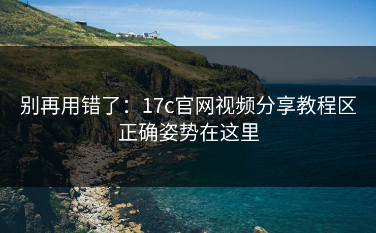 别再用错了：17c官网视频分享教程区正确姿势在这里