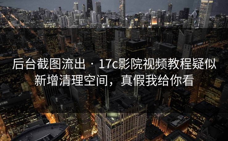 后台截图流出 · 17c影院视频教程疑似新增清理空间，真假我给你看