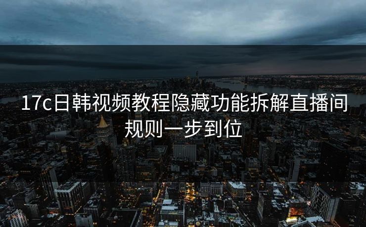 17c日韩视频教程隐藏功能拆解直播间规则一步到位