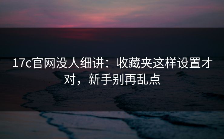17c官网没人细讲：收藏夹这样设置才对，新手别再乱点